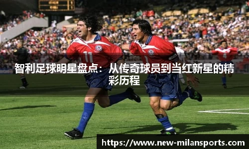 智利足球明星盘点：从传奇球员到当红新星的精彩历程